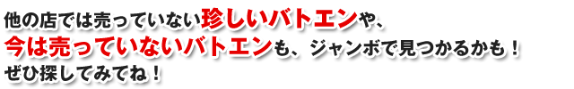 他の店では売っていない珍しいバトエンや、今は売っていないバトエンも、ジャンボで見つかるかも!